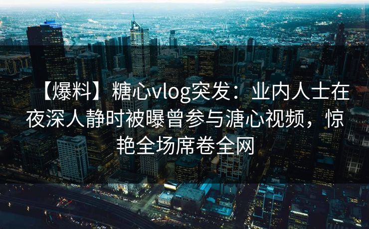 【爆料】糖心vlog突发：业内人士在夜深人静时被曝曾参与溏心视频，惊艳全场席卷全网