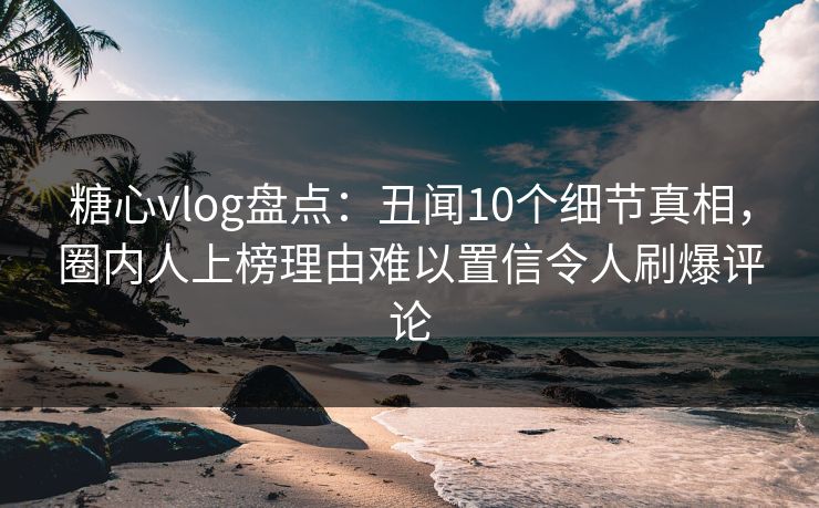 糖心vlog盘点：丑闻10个细节真相，圈内人上榜理由难以置信令人刷爆评论