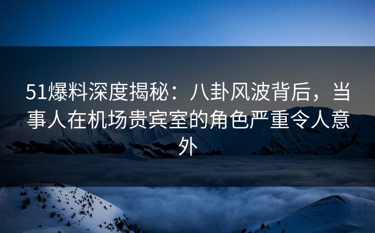 51爆料深度揭秘：八卦风波背后，当事人在机场贵宾室的角色严重令人意外