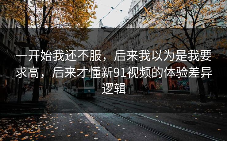 一开始我还不服，后来我以为是我要求高，后来才懂新91视频的体验差异逻辑